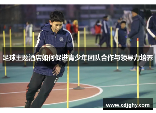 足球主题酒店如何促进青少年团队合作与领导力培养